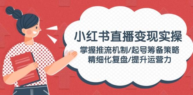 小红书直播变现实操：掌握推流机制/起号筹备策略/精细化复盘/提升运营力-梦凌网创