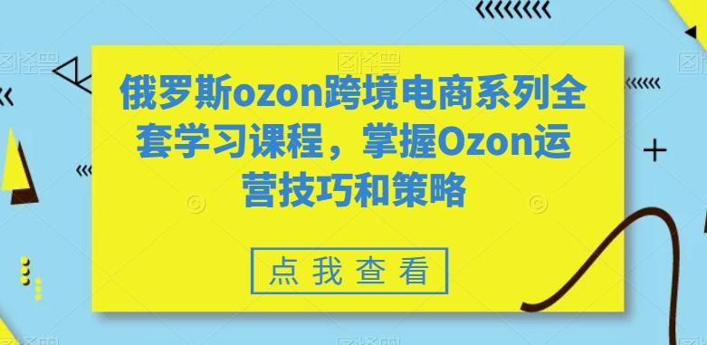 俄罗斯ozon跨境电商系列全套学习课程，掌握Ozon运营技巧和策略-梦凌网创