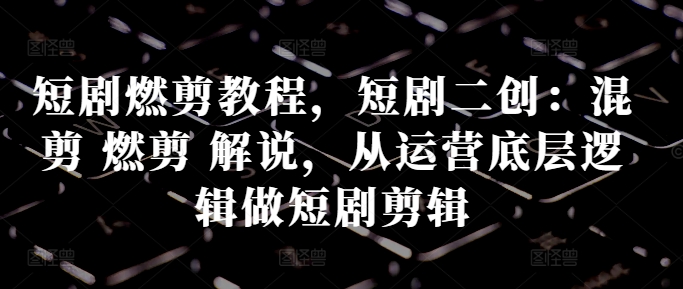 短剧燃剪教程，短剧二创：混剪 燃剪 解说，从运营底层逻辑做短剧剪辑-梦凌网创