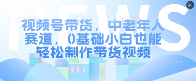 视频号带货，中老年人赛道，0基础小白也能轻松制作带货视频-梦凌网创