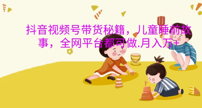 抖音视频号带货秘籍，儿童睡前故事，全网平台都可做，月入过W【揭秘】-梦凌网创