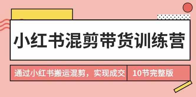 小红书混剪带货训练营，通过小红书搬运混剪实现成交(完结)-梦凌网创